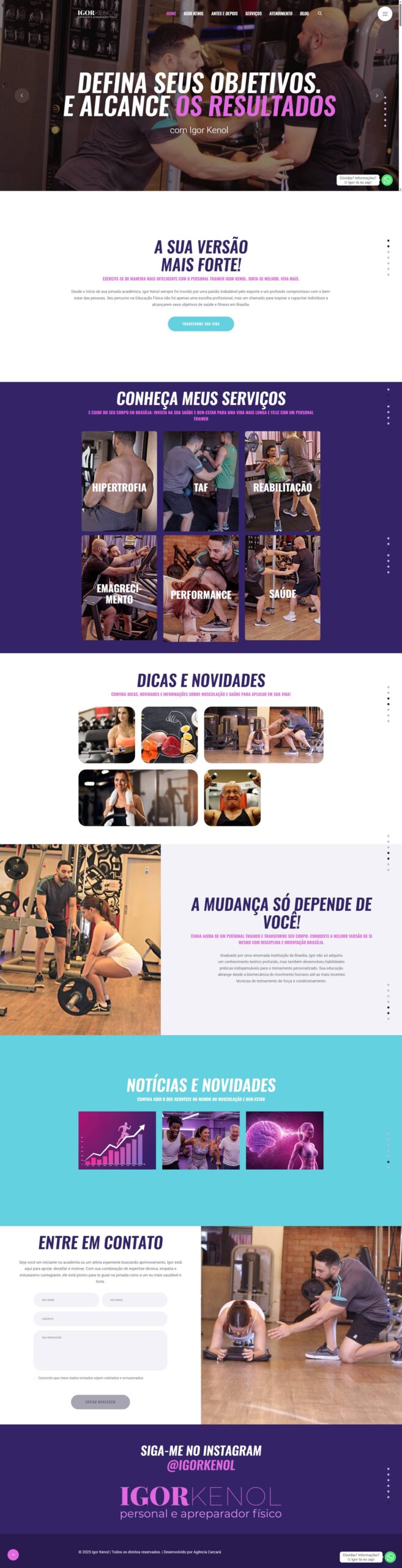 Igor Kenol: Transformando Vidas Através do Movimento com um Website que Inspira e Motiva Desafio: Igor Kenol, renomado Personal Trainer e Preparador Físico em Brasília, buscava um website que transmitisse sua paixão pelo esporte, sua expertise no treinamento personalizado e seu compromisso com o bem-estar de seus clientes. Era preciso criar uma plataforma que inspirasse confiança, motivasse a ação e conectasse Igor com seu público-alvo de forma autêntica e eficaz. Solução: A Agência Carcará desenvolveu um website moderno, dinâmico e responsivo, projetado para refletir a energia e o profissionalismo de Igor Kenol. O design clean e intuitivo facilita a navegação e a busca por informações relevantes, enquanto o conteúdo inspirador e motivacional convida os visitantes a darem o primeiro passo em direção a uma vida mais saudável e ativa.